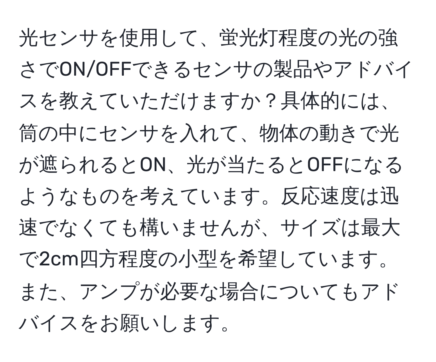 光センサを使用して、蛍光灯程度の光の強さでON/OFFできるセンサの製品やアドバイスを教えていただけますか？具体的には、筒の中にセンサを入れて、物体の動きで光が遮られるとON、光が当たるとOFFになるようなものを考えています。反応速度は迅速でなくても構いませんが、サイズは最大で2cm四方程度の小型を希望しています。また、アンプが必要な場合についてもアドバイスをお願いします。