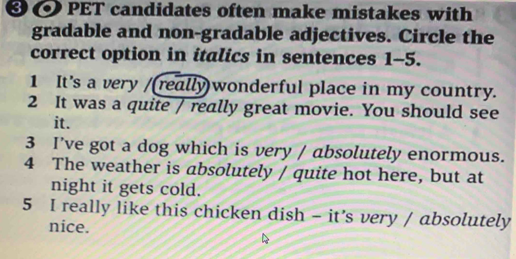 ❸ @ PET candidates often make mistakes with 
gradable and non-gradable adjectives. Circle the 
correct option in italics in sentences 1-5. 
1 It's a very /(really)wonderful place in my country. 
2 It was a quite / really great movie. You should see 
it. 
3 I’ve got a dog which is very / absolutely enormous. 
4 The weather is absolutely / quite hot here, but at 
night it gets cold. 
5 I really like this chicken dish - it’s very / absolutely 
nice.