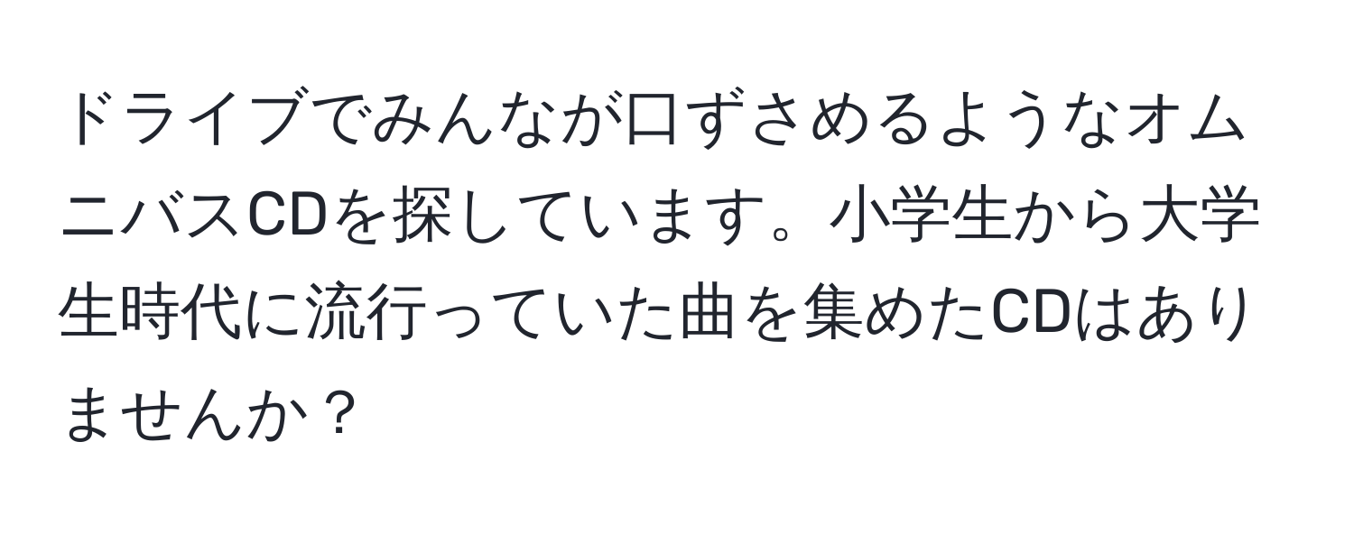 ドライブでみんなが口ずさめるようなオムニバスCDを探しています。小学生から大学生時代に流行っていた曲を集めたCDはありませんか？