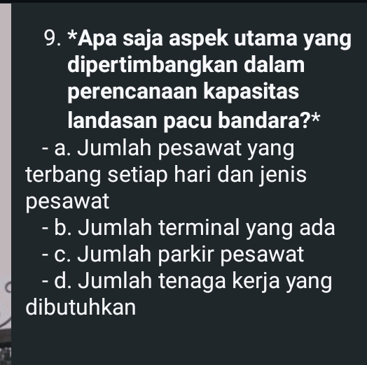 Apa saja aspek utama yang
dipertimbangkan dalam
perencanaan kapasitas
landasan pacu bandara?*
- a. Jumlah pesawat yang
terbang setiap hari dan jenis
pesawat
- b. Jumlah terminal yang ada
- c. Jumlah parkir pesawat
- d. Jumlah tenaga kerja yang
dibutuhkan