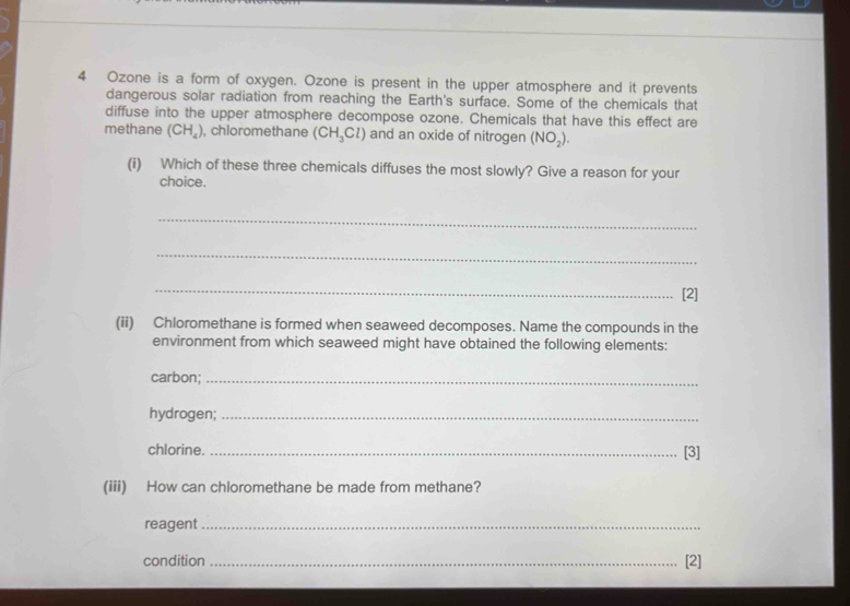 Ozone is a form of oxygen. Ozone is present in the upper atmosphere and it prevents 
dangerous solar radiation from reaching the Earth's surface. Some of the chemicals that 
diffuse into the upper atmosphere decompose ozone. Chemicals that have this effect are 
methane (CH_4) , chloromethane (CH_3Cl) and an oxide of nitrogen (NO_2). 
(i) Which of these three chemicals diffuses the most slowly? Give a reason for your 
choice. 
_ 
_ 
_[2] 
(ii) Chloromethane is formed when seaweed decomposes. Name the compounds in the 
environment from which seaweed might have obtained the following elements: 
carbon;_ 
hydrogen;_ 
chlorine. _[3] 
(iii) How can chloromethane be made from methane? 
reagent_ 
condition _[2]