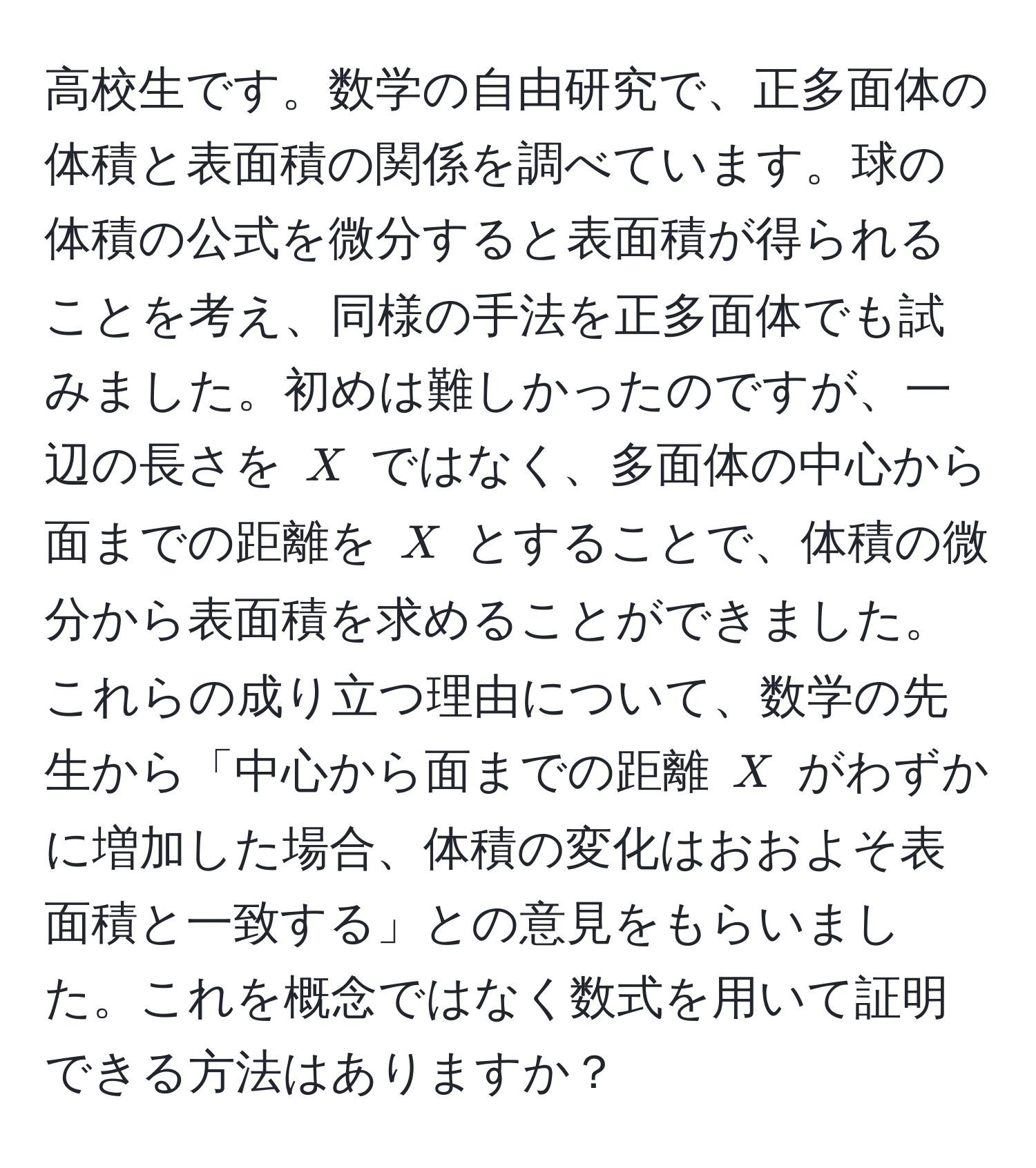 高校生です。数学の自由研究で、正多面体の体積と表面積の関係を調べています。球の体積の公式を微分すると表面積が得られることを考え、同様の手法を正多面体でも試みました。初めは難しかったのですが、一辺の長さを (X) ではなく、多面体の中心から面までの距離を (X) とすることで、体積の微分から表面積を求めることができました。これらの成り立つ理由について、数学の先生から「中心から面までの距離 (X) がわずかに増加した場合、体積の変化はおおよそ表面積と一致する」との意見をもらいました。これを概念ではなく数式を用いて証明できる方法はありますか？