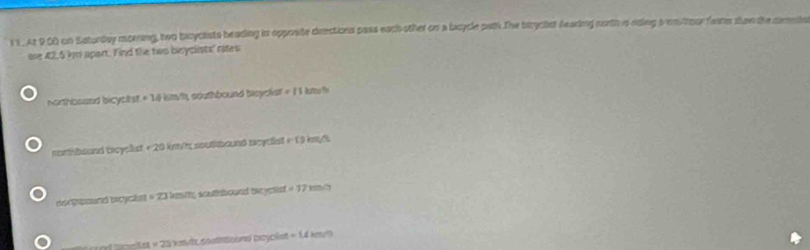 At 90D on Saturday morning, two bicyclists beading in opposite drections pass each other on a bicycle path. The biycist feading north is nding a wn toorfeme ten the cemnte
are 42.5 km apart. Find the two beyclists' rites
northboaed bicytitst +18km/h southbound bsyoket =11km
nonmbound boyeks =20 O ryt, soußbaund pcyclist r=13insqrt(3)
e pand bcycãnt =23 lmtty scatboand beyetst =17m/m
351* 25 at cathtoondl poycést =1.4km/^2)