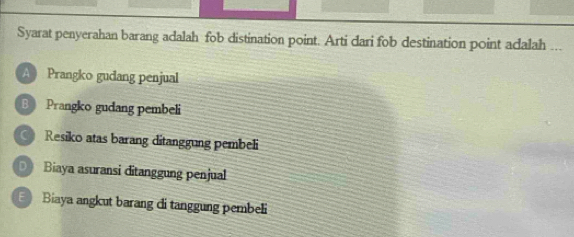 Syarat penyerahan barang adalah fob distination point. Arti dari fob destination point adalah ...
A Prangko gudang penjual
B Prangko gudang pembeli
Resiko atas barang ditanggung pembeli
D Biaya asuransi ditanggung penjual
Biaya angkut barang đi tanggung pembeli