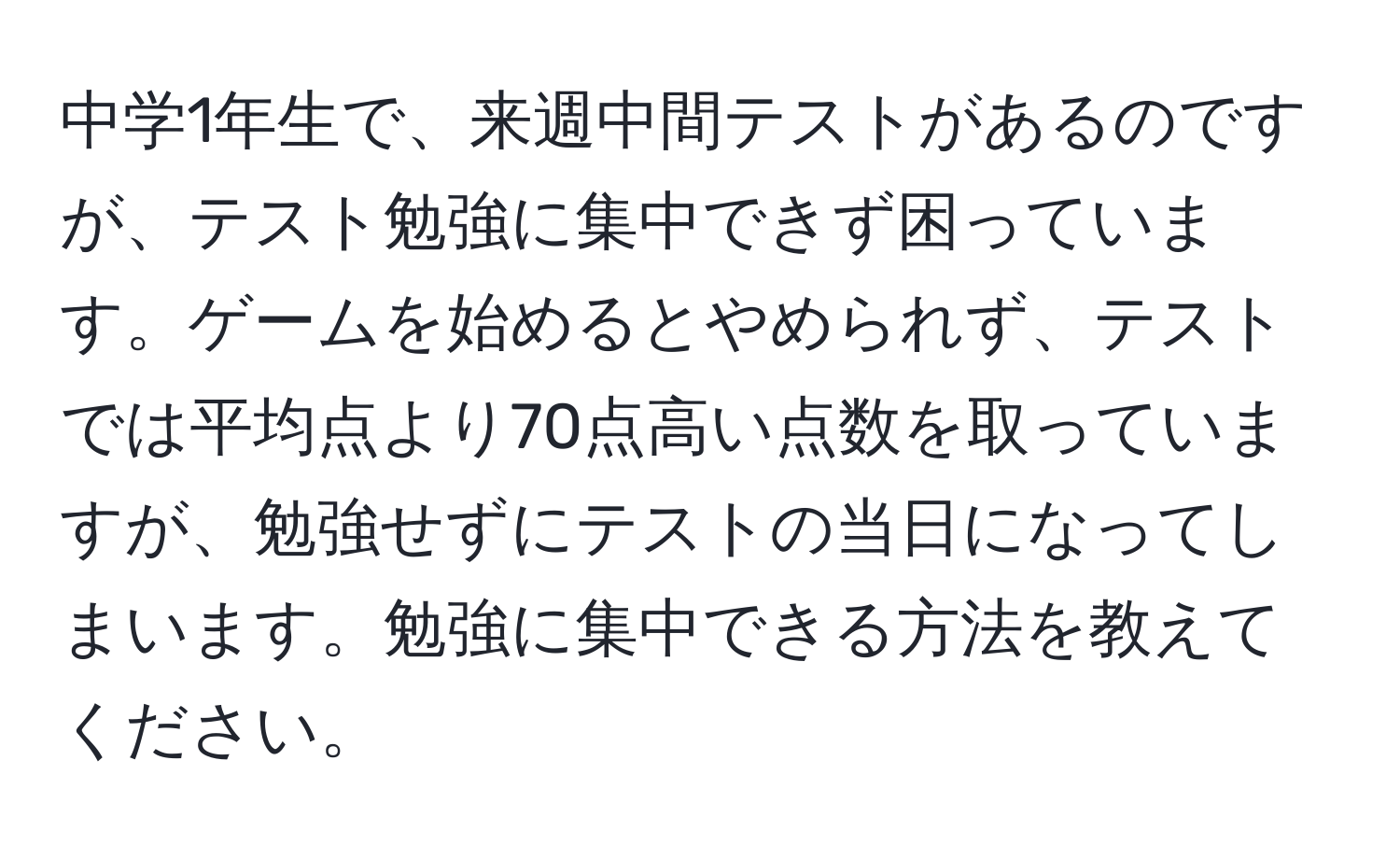 中学1年生で、来週中間テストがあるのですが、テスト勉強に集中できず困っています。ゲームを始めるとやめられず、テストでは平均点より70点高い点数を取っていますが、勉強せずにテストの当日になってしまいます。勉強に集中できる方法を教えてください。