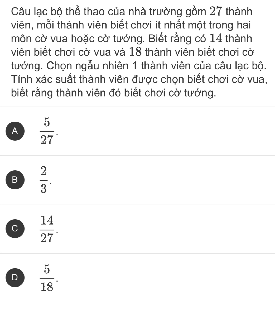 Câu lạc bộ thể thao của nhà trường gồm 27 thành
viên, mỗi thành viên biết chơi ít nhất một trong hai
môn cờ vua hoặc cờ tướng. Biết rằng có 14 thành
viên biết chơi cờ vua và 18 thành viên biết chơi cờ
tướng. Chọn ngẫu nhiên 1 thành viên của câu lạc bộ.
Tính xác suất thành viên được chọn biết chơi cờ vua,
biết rằng thành viên đó biết chơi cờ tướng.
A  5/27 .
B  2/3 .
C  14/27 .
D  5/18 .