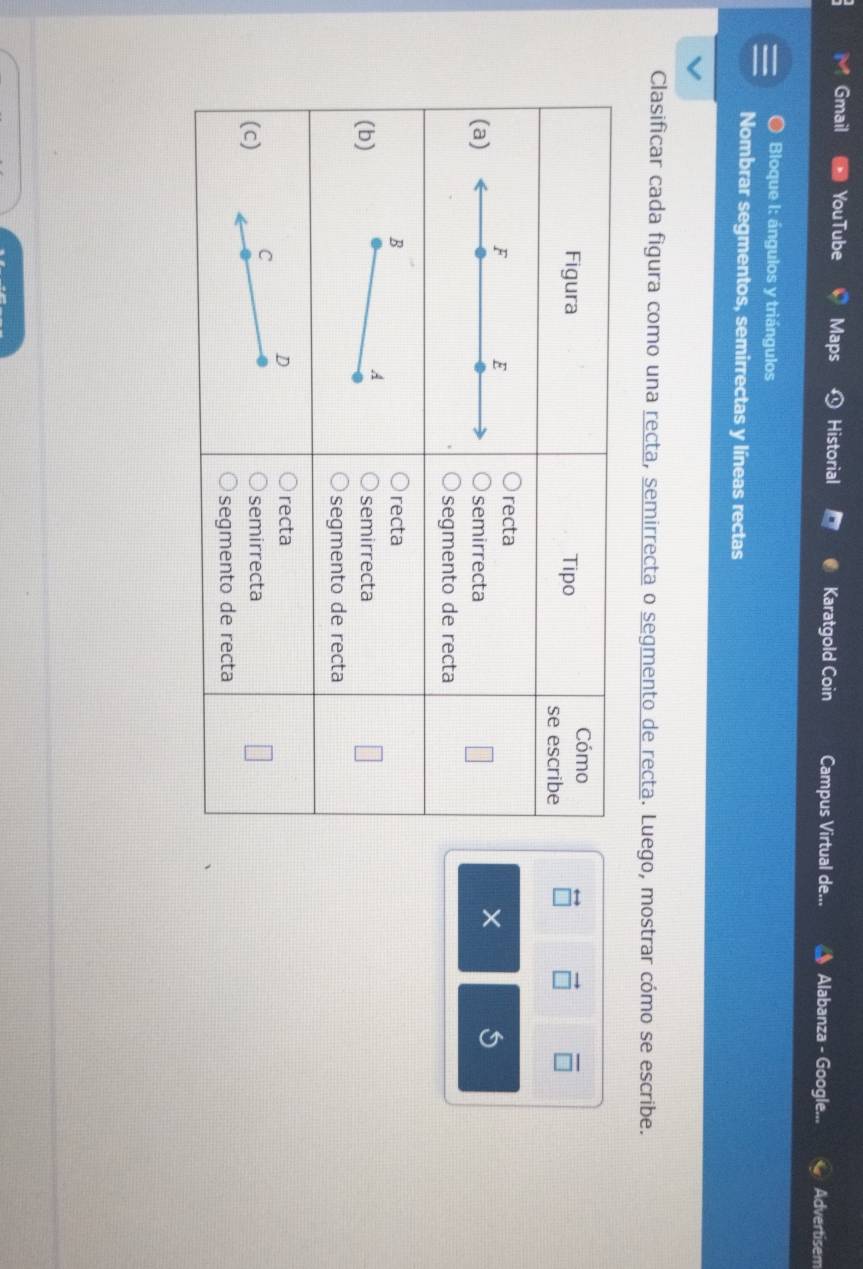 Gmail YouTube Maps Historial Karatgold Coin Campus Virtual de... Alabanza - Google... Advertisem 
a Bloque I: ángulos y triángulos 
Nombrar segmentos, semirrectas y líneas rectas 
Clasificar cada figura como una recta, semirrecta o segmento de recta. Luego, mostrar cómo se escribe. 
×