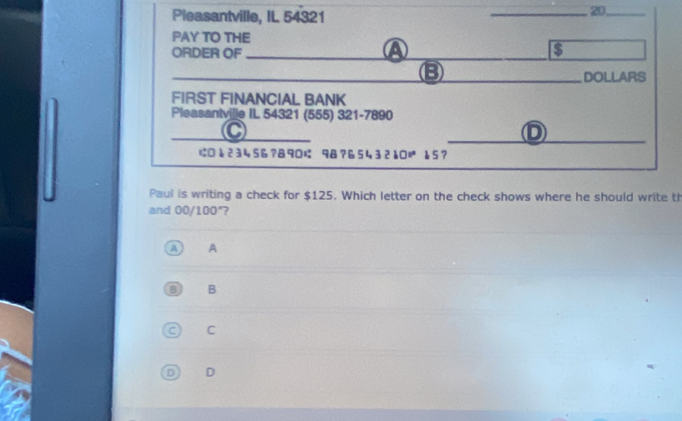 Pleasantville, IL 54321 _20,_
PAY TO THE
ORDER OF_
a
B
_DOLLARS
FIRST FINANCIAL BANK
Pleasantville II. 54321 (555) 321-7890
_
_C
D
に □23456? 890 98? 65432115?
Paul is writing a check for $125. Which letter on the check shows where he should write th
and 00/100°?
A A
B B
C C
D D