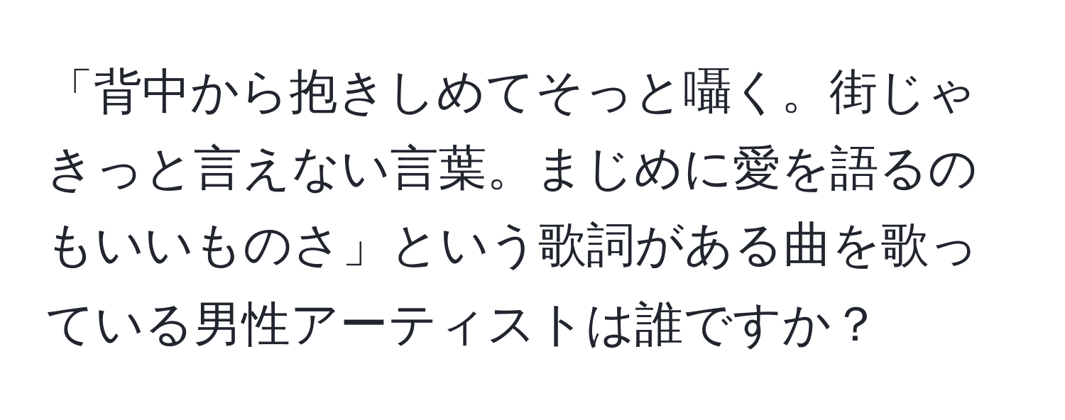 「背中から抱きしめてそっと囁く。街じゃきっと言えない言葉。まじめに愛を語るのもいいものさ」という歌詞がある曲を歌っている男性アーティストは誰ですか？