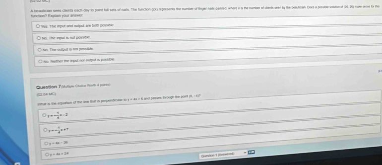A beautician sees clients each day to paint full sets of nails. The function g(x) represents the number of finger nails painted, where x is the number of clients seen by the beautician. Does a possible solution of make sense for this
function? Explain your answer.
O Yes. The input and output are both possible
No. The input is not possible.
) No. The output is not possible.
○ No. Neither the input nor output is possible.
Question 7 (utiple Choice Worth 4 points)
(22.04 MC)
What is the equation of the line that is perpendicular to y=4x+6 and passes through the poir (0,-4)?
y=- 1/4 x-2
y=- 1/4 x+7
y=4x-36
y=4x+24
Question 1 (Answered)
