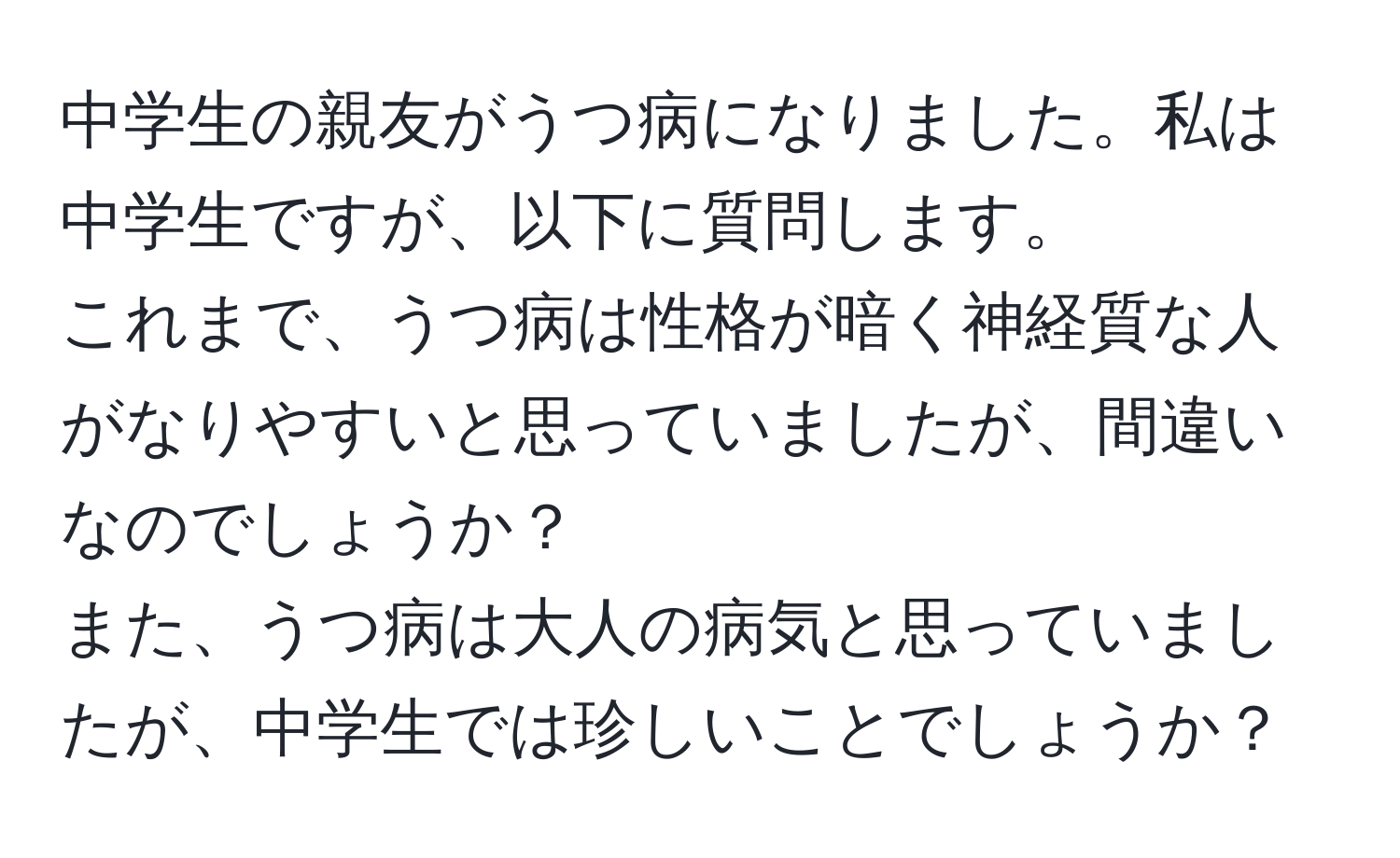 中学生の親友がうつ病になりました。私は中学生ですが、以下に質問します。  
これまで、うつ病は性格が暗く神経質な人がなりやすいと思っていましたが、間違いなのでしょうか？  
また、うつ病は大人の病気と思っていましたが、中学生では珍しいことでしょうか？