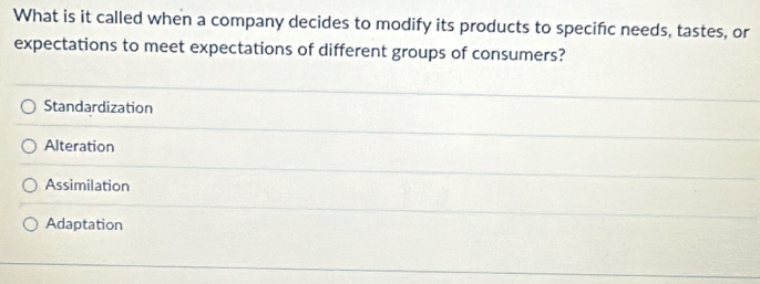 What is it called when a company decides to modify its products to specific needs, tastes, or
expectations to meet expectations of different groups of consumers?
Standardization
Alteration
Assimilation
Adaptation