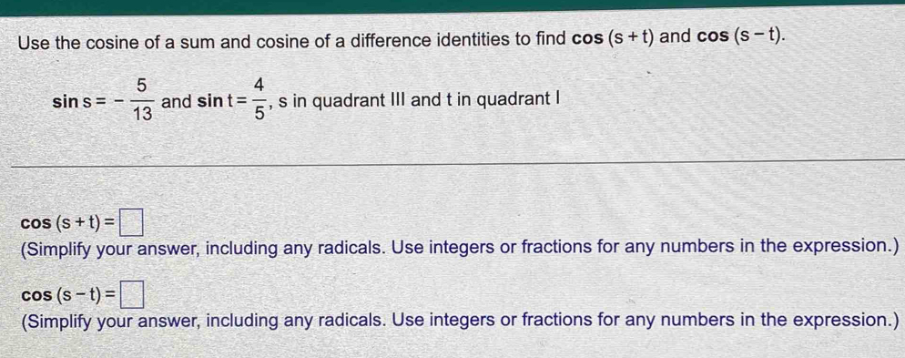 Use the cosine of a sum and cosine of a difference identities to find cos (s+t) and cos (s-t).
sin s=- 5/13  and sin t= 4/5  , s in quadrant III and t in quadrant I
cos (s+t)=□
(Simplify your answer, including any radicals. Use integers or fractions for any numbers in the expression.)
cos (s-t)=□
(Simplify your answer, including any radicals. Use integers or fractions for any numbers in the expression.)