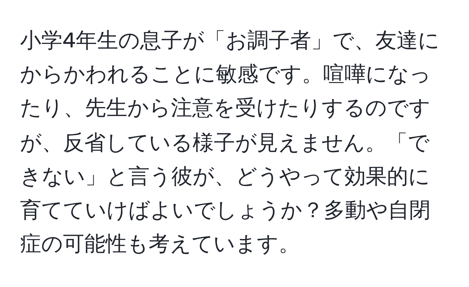 小学4年生の息子が「お調子者」で、友達にからかわれることに敏感です。喧嘩になったり、先生から注意を受けたりするのですが、反省している様子が見えません。「できない」と言う彼が、どうやって効果的に育てていけばよいでしょうか？多動や自閉症の可能性も考えています。