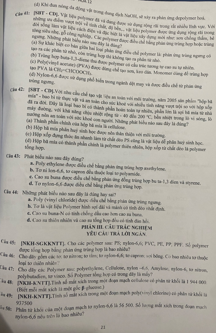 ÁÜA 12
(d) Khi đun nóng da động vật trong dung dịch NaOH, sẽ xảy ra phản ứng depolymer hoá
Câu 41: [SBT - CD]. Vật liệu polymer đã và đang được sử dụng rộng rãi trong rất nhiều lĩnh vực. Với
những ưu điểm vượt trội về tính chất, độ bền,., vật liệu polymer được ứng dụng rộng rãi trong
đời sống làm vật liệu cách điện và đặc biệt là vật liệu xây dựng mới như: sơn chống thắm, bê
tông siêu nhẹ, gỗ công nghiệp,. Các polymer được điều chế bằng phản ứng trùng hợp hoặc trùng
ngưng. Những phát biểu nào sau đây là đúng?
(a) Sự khác biệt cơ bản giữa hai loại phản ứng điều chế polymer là: phản ứng trùng ngưng có
tạo ra các phân tử nhỏ, còn trùng hợp thì không tạo ra phân tử nhỏ.
(b) Trùng hợp buta-1,3-diene thu được polymer có cầu trúc tương tự cao su tự nhiên.
(c) Poly(vinyl acetate) (PVA) được dùng chể tạo sơn, keo dán. Monomer dùng dễ trùng hợp
tạo PVA là CH_2= CHCOOCH₃
(d) Nylon-6,6 được sử dụng phổ biến trong ngành dệt may và được điều chế từ phản ứng
trùng ngưng.
Câu 42: [SBT - CD].Với nhu cầu chế tạo vật liệu an toàn với môi trường, năm 2005 sản phẩm "hộp bã
mía'' - bao bì từ thực vật và an toàn cho sức khoẻ với nhiều tính năng vượt trội so với hộp xốp
đã ra đời. Đây là loại bao bì có thành phần hoàn toàn tự nhiên, phần lớn là sợi bã mía từ nhà
máy đường, với khả năng chịu nhiệt rộng từ - 40 đến 200°C , bền nhiệt trong lò vi sóng, lò
nướng nên an toàn với sức khoẻ con người. Những phát biểu nào sau đây là đúng?
(a) Thành phần chính của hộp bã mía là cellulose.
(b) Hộp bã mía phân huỷ sinh học được nên thân thiện với môi trường.
(c) Hộp xốp đựng thức ăn nhanh làm từ chất dẻo PS cũng là vật liệu dễ phân huý sinh học.
(d) Hộp bã mía có thành phần chính là polymer thiên nhiên, hộp xốp từ chất dèo là polymer
tổng hợp.
Câu 43: Phát biểu nào sau đây đúng?
a. Poly ethylene được diều chế bằng phản ứng trùng hợp axethylene.
b. Tơ ni lon-6,6, tơ capron đều thuộc loại tơ polyamide.
c. Cao su buna được diều chế bằng phản ứng đồng trùng hợp bu ta-1,3 dien và styrene.
d. Tơ nylon-6,6 được diều chế bằng phản ứng trùng hợp.
Câu 44: Những phát biểu nào sau đây là đúng hay sai?
a. Poly (viny! chloride) được diều chế bằng phản ứng trùng ngưng.
b. Tơ là vật liệu Polymer hình sợi dài và mảnh có tính dẻo nhất định.
c. Cao su buna-N có tính chống dầu cao hơn cao su buna.
d. Cao su thiên nhiên và cao su tổng hợp đều có tính đàn hồi.
phảN III. CÂU TRÁC nGHIệM
YU CÂU TRA LờI ngán.
Câu 45: [NKH-SGKKNTT]. Cho các polymer sau: PS; nylon-6,6; PVC, PE, PP, PPF. Số polymer
được tổng hợp bằng phản ứng trùng hợp là bao nhiêu?
Câu 46: Cho dãy gồm các tơ: tơ nitron; tơ tằm; tơ nylon-6,6; tơ capron; sợi bông. Có bao nhiêu tơ thuộc
loại tơ thiên nhiên?
Câu 47: Cho dãy các Polymer sau: polyethylene, Cellulose, nylon -6.6, Amylose, nylon-6, tơ nitron,
polybutadien, tơ visco. Số Polymer tổng hợp có trong dãy là mầy?
Câu 48: [NKH-KNTT].Tính số mắt xích trong một đoạn mạch cellulose có phân tử khối là 1 944 000.
(Biết mỗi mắt xích là một gốc β-glucose.)
Tâu 49: [NKH-KNTT].Tính số mắt xích trong một đoạn mạch poly(vinyl chlorine) có phân tử khối là
937500
Sâu 50: Phân tử khổi của một đoạn mạch tơ nylon-6,6 là 56 500. Số lượng mắt xích trong đoạn mạch
nylon-6,6 nêu trên là bao nhiêu?
21