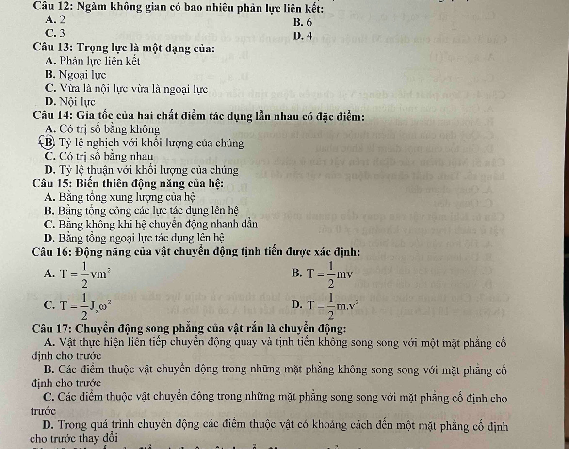 Ngàm không gian có bao nhiêu phản lực liên kết:
A. 2
B. 6
C. 3 D. 4
Câu 13: Trọng lực là một dạng của:
A. Phản lực liên kết
B. Ngoại lực
C. Vừa là nội lực vừa là ngoại lực
D. Nội lực
Câu 14: Gia tốc của hai chất điểm tác dụng lẫn nhau có đặc điểm:
A. Có trị số bằng không
B Tỷ lệ nghịch với khối lượng của chúng
C. Có trị số bằng nhau
D. Tỷ lệ thuận với khối lượng của chúng
Câu 15: Biến thiên động năng của hệ:
A. Bằng tổng xung lượng của hệ
B. Bằng tổng công các lực tác dụng lên hệ
C. Bằng không khi hệ chuyển động nhanh dần
D. Bằng tổng ngoại lực tác dụng lên hệ
Câu 16: Động năng của vật chuyển động tịnh tiến được xác định:
A. T= 1/2 vm^2 T= 1/2 mv
B.
C. T= 1/2 J_zomega^2 T= 1/2 m.v^2
D.
Câu 17: Chuyển động song phẳng của vật rắn là chuyển động:
A. Vật thực hiện liên tiếp chuyển động quay và tịnh tiến không song song với một mặt phẳng cố
định cho trước
B. Các điểm thuộc vật chuyển động trong những mặt phẳng không song song với mặt phẳng cố
định cho trước
C. Các điểm thuộc vật chuyển động trong những mặt phẳng song song với mặt phẳng cố định cho
trước
D. Trong quá trình chuyển động các điểm thuộc vật có khoảng cách đến một mặt phẳng cố định
cho trước thay đổi