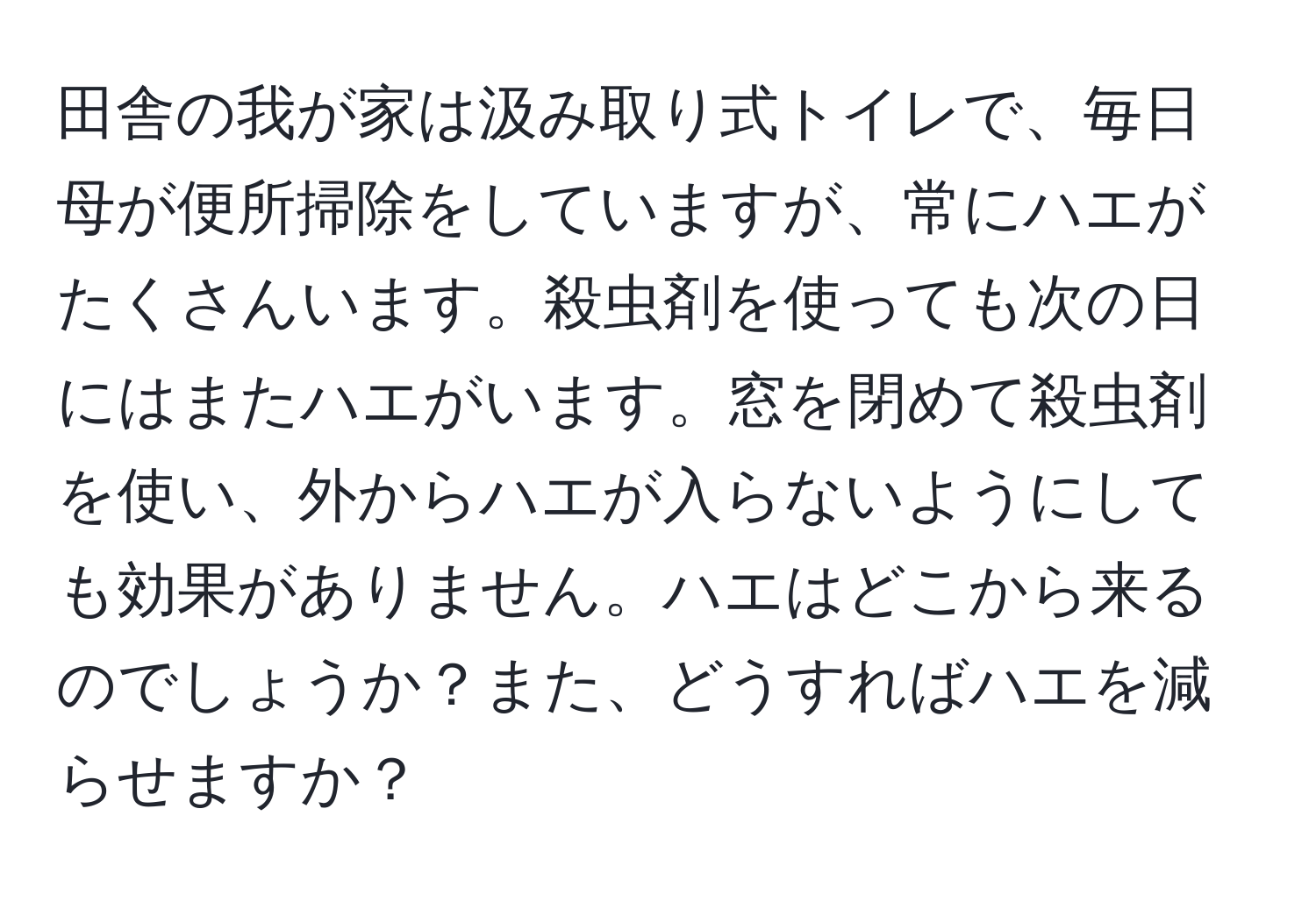 田舎の我が家は汲み取り式トイレで、毎日母が便所掃除をしていますが、常にハエがたくさんいます。殺虫剤を使っても次の日にはまたハエがいます。窓を閉めて殺虫剤を使い、外からハエが入らないようにしても効果がありません。ハエはどこから来るのでしょうか？また、どうすればハエを減らせますか？