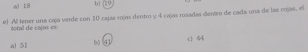 a) 18 b) 19
e) Al tener una caja verde con 10 cajas rojas dentro y 4 cajas rosadas dentro de cada una de las rojas, el
total de cajas es:
a) 51 b) 41 c) 44