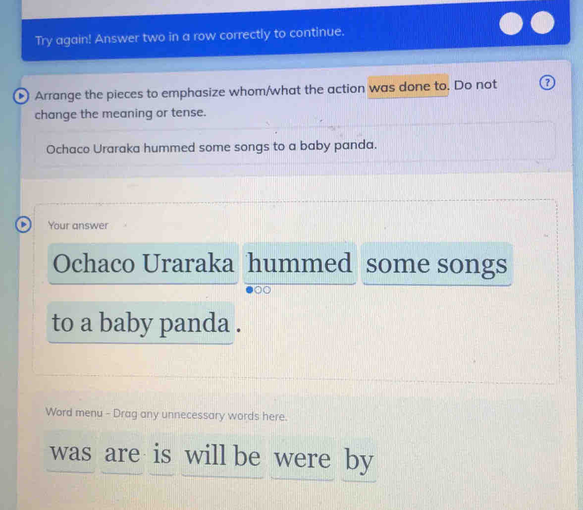 Try again! Answer two in a row correctly to continue. 
Arrange the pieces to emphasize whom/what the action was done to. Do not 0 
change the meaning or tense. 
Ochaco Uraraka hummed some songs to a baby panda. 
Your answer 
Ochaco Uraraka hummed some songs 
to a baby panda . 
Word menu - Drag any unnecessary words here. 
was are is will be were by