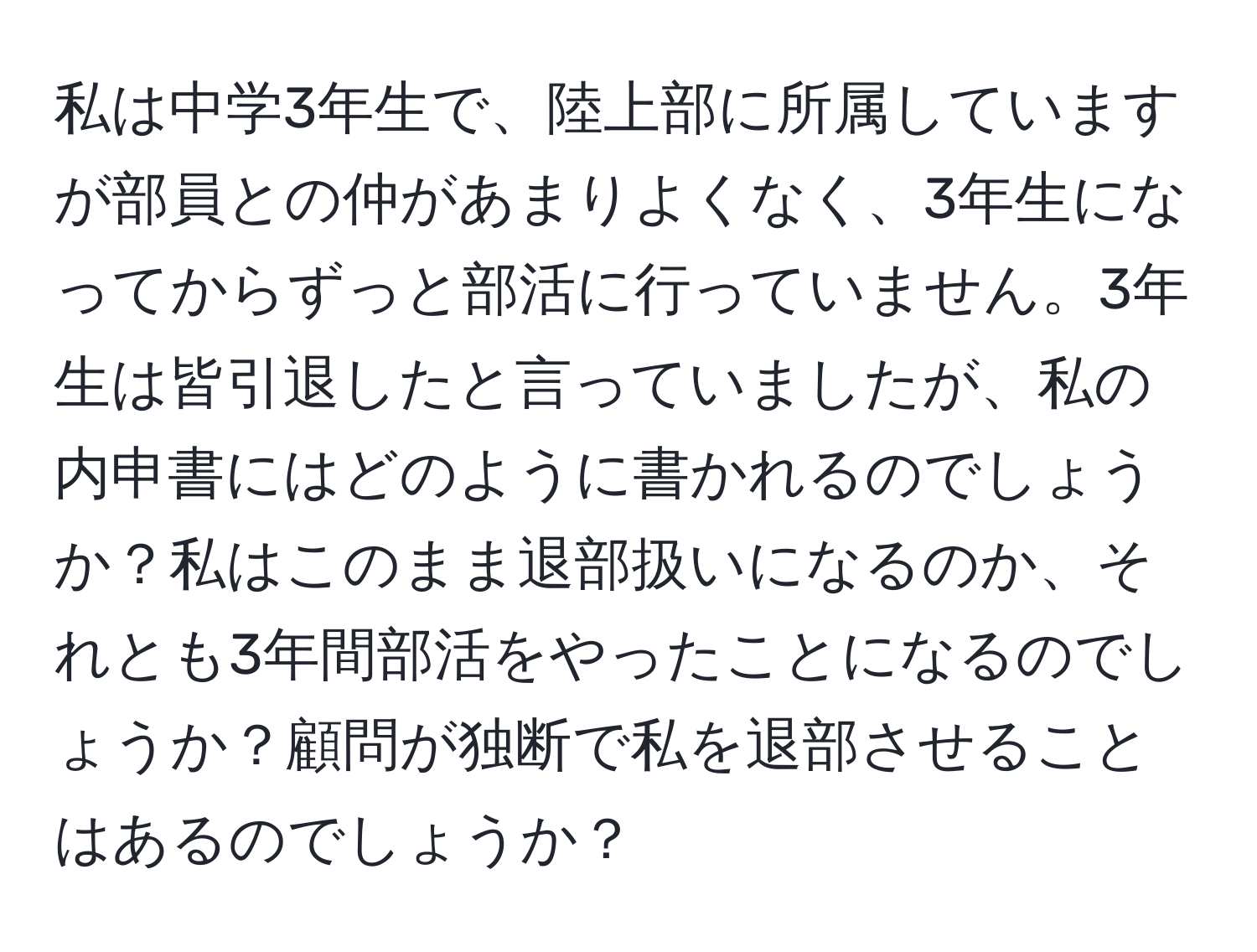 私は中学3年生で、陸上部に所属していますが部員との仲があまりよくなく、3年生になってからずっと部活に行っていません。3年生は皆引退したと言っていましたが、私の内申書にはどのように書かれるのでしょうか？私はこのまま退部扱いになるのか、それとも3年間部活をやったことになるのでしょうか？顧問が独断で私を退部させることはあるのでしょうか？