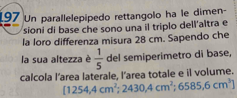 197 Un parallelepipedo rettangolo ha le dimen- 
sioni di base che sono una il triplo dell’altra e 
la loro differenza misura 28 cm. Sapendo che 
la sua altezza è  1/5  del semiperimetro di base, 
calcola l’area laterale, l’area totale e il volume.
[1254,4cm^2; 2430,4cm^2;6585,6cm^3]