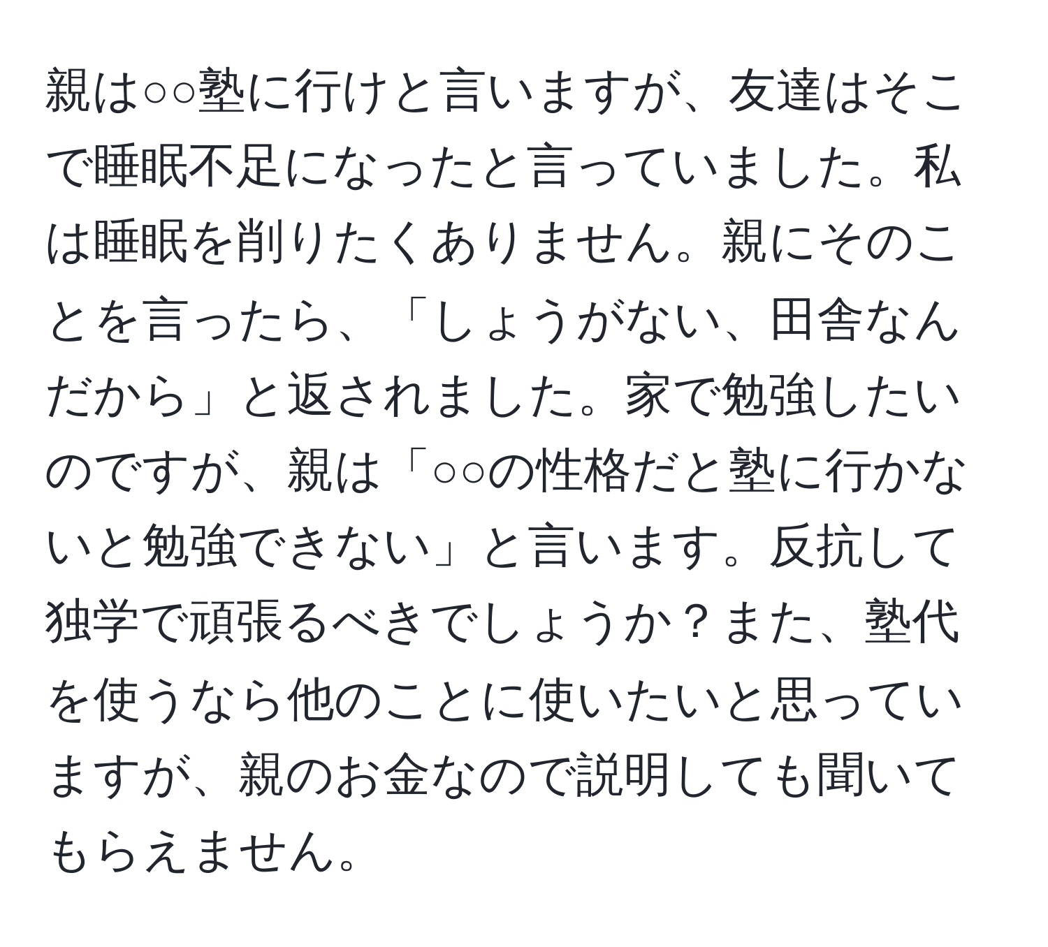 親は○○塾に行けと言いますが、友達はそこで睡眠不足になったと言っていました。私は睡眠を削りたくありません。親にそのことを言ったら、「しょうがない、田舎なんだから」と返されました。家で勉強したいのですが、親は「○○の性格だと塾に行かないと勉強できない」と言います。反抗して独学で頑張るべきでしょうか？また、塾代を使うなら他のことに使いたいと思っていますが、親のお金なので説明しても聞いてもらえません。