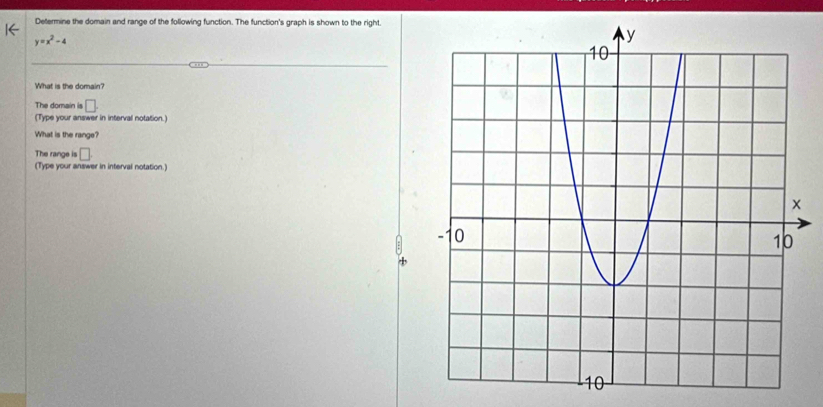 Determine the domain and range of the following function. The function's graph is shown to the right.
y=x^2-4
What is the domain? 
The domain is □. 
(Type your answer in interval notation.) 
What is the range? 
The range is □. 
(Type your answer in interval notation.)