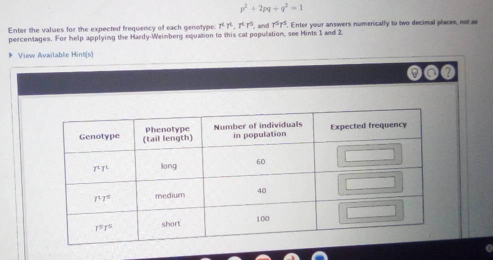 p^2+2pq+q^2=1
Enter the values for the expected frequency of each genotype: T^LT^L,T^LT^S , and T^5T^5. Enter your answers numerically to two decimal places, not as
percentages. For help applying the Hardy-Weinberg equation to this cat population, see Hints 1 and 2.
View Available Hint(s)