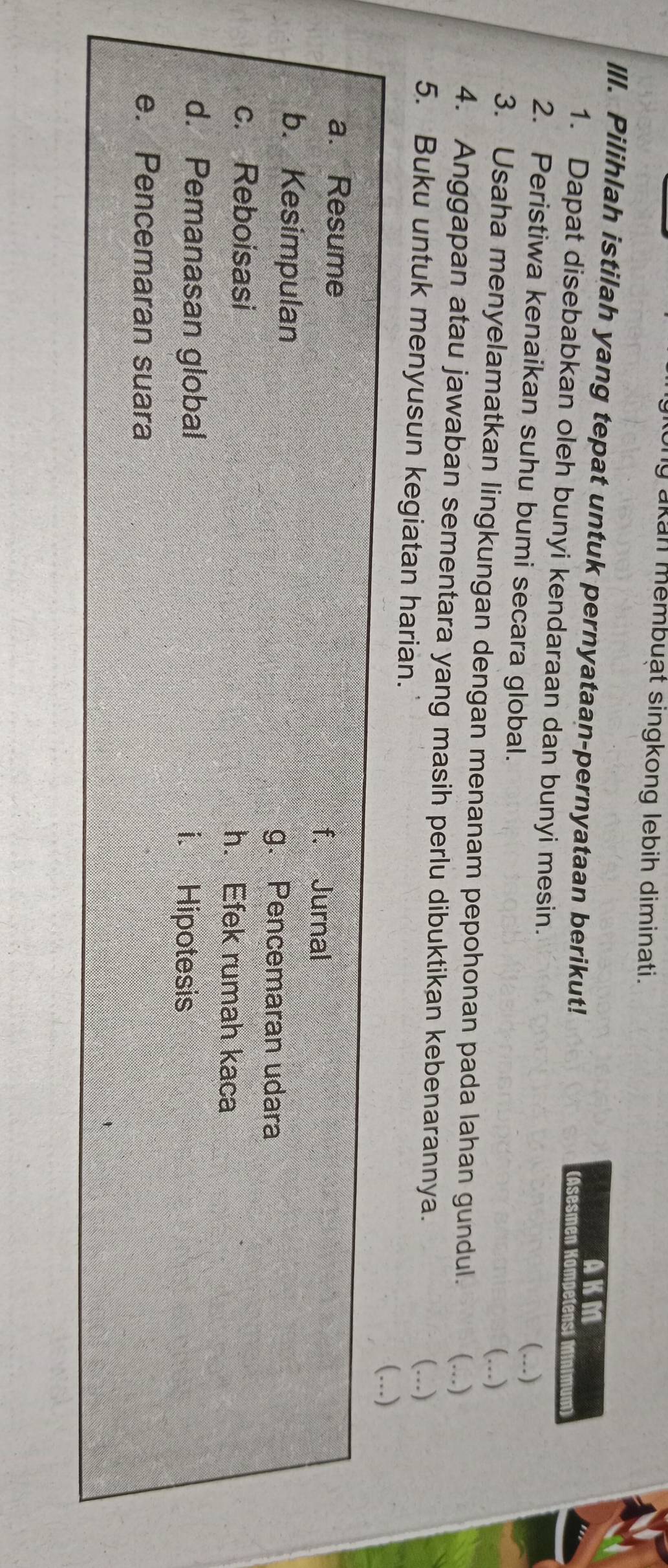 akan membuạt singkong lebih diminati.
AKM
IlI. Pilihlah istilah yang tepat untuk pernyataan-pernyataan berikut! (Asesmen Kampetens) ami
1. Dapat disebabkan oleh bunyi kendaraan dan bunyi mesin.
2. Peristiwa kenaikan suhu bumi secara global.
(...)
(...)
3. Usaha menyelamatkan lingkungan dengan menanam pepohonan pada lahan gundul. (...)
4. Anggapan atau jawaban sementara yang masih perlu dibuktikan kebenarannya.
5. Buku untuk menyusun kegiatan harian.
(...)
(...)
a. Resume f. Jurnal
b. Kesimpulan
g. Pencemaran udara
c. Reboisasi h. Efek rumah kaca
d. Pemanasan global i. Hipotesis
e. Pencemaran suara