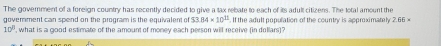 The goverment of a foreign country has recently decided to give a tax rebate to each of its adult citizens. The total amount the 
goverment can spend on the program is the equivalent of 53.84* 10^(11). If the adult population of the country is approximately 2.66*
10° , what is a good estimate of the amount of money each person will receive (in dollars)?