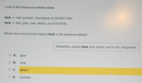 Look at the thesaurus entries below.
tack, n. nail, pushpin, thumbtack (A SHORT PIN)
tack, v. add, glue, sew, attach, pin (FASTEN)
Which word would best replace tack in the sentence below?
Samantha, please tack your report card to the refrigerator.
A. glue
B. sew
C. attach
D. pushpin