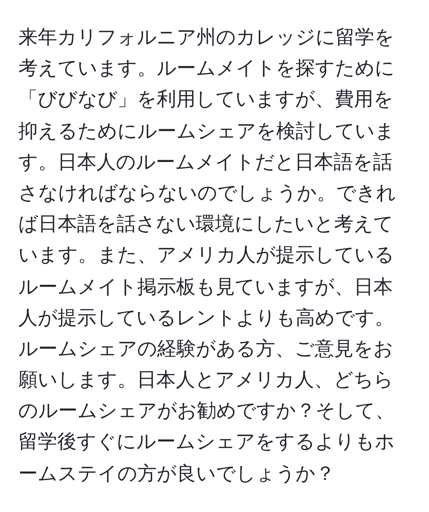 来年カリフォルニア州のカレッジに留学を考えています。ルームメイトを探すために「びびなび」を利用していますが、費用を抑えるためにルームシェアを検討しています。日本人のルームメイトだと日本語を話さなければならないのでしょうか。できれば日本語を話さない環境にしたいと考えています。また、アメリカ人が提示しているルームメイト掲示板も見ていますが、日本人が提示しているレントよりも高めです。ルームシェアの経験がある方、ご意見をお願いします。日本人とアメリカ人、どちらのルームシェアがお勧めですか？そして、留学後すぐにルームシェアをするよりもホームステイの方が良いでしょうか？