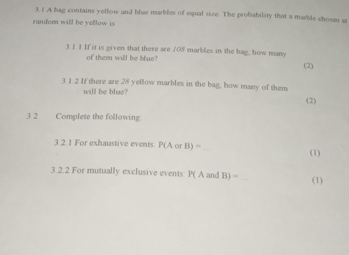 3.1 A bag contains yellow and blue marbles of equal size. The probability that a marble chosen at 
random will be yellow is 
3.1.1 If it is given that there are 108 marbles in the bag, how many 
of them will be blue? 
(2) 
3.1.2 If there are 28 yellow marbles in the bag, how many of them 
will be blue? 
(2) 
3.2 Complete the following. 
3.2.1 For exhaustive events: P(AorB)=.. _ 
(1) 
3.2.2 For mutually exclusive events: P(Aand B)= _ 
(1)