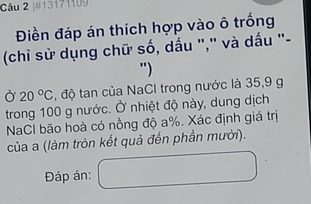 #13171109 
Điền đáp án thích hợp vào ô trống 
(chỉ sử dụng chữ số, dấu "," và dấu "- 
") 
Ở 20°C , độ tan của NaCI trong nước là 35, 9 g
trong 100 g nước. Ở nhiệt độ này, dung dịch 
NaCI bão hoà có nồng độ a %. Xác định giá trị 
của a (làm tròn kết quả đến phần mười). 
Đáp án: