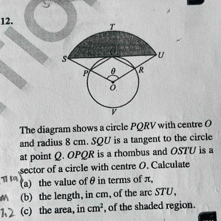 The diagram shows a circle PQRV with centre O
and radius 8 cm. SQU is a tangent to the circle 
at point Q. OPQR is a rhombus and OSTU is a 
sector of a circle with centre O. Calculate 
(a) the value of θ in terms of π, 
(b) the length, in cm, of the arc STU, 
(c) the area, in cm^2 , of the shaded region.