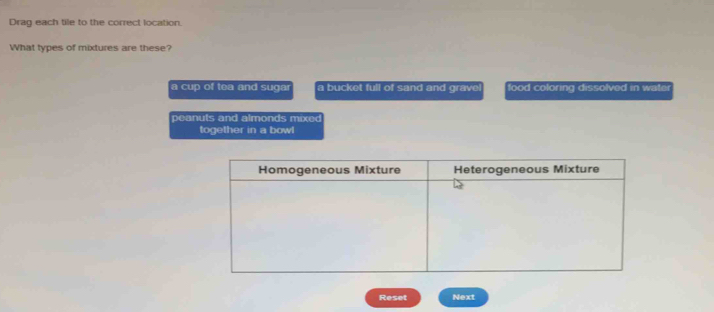 Drag each tile to the correct location. 
What types of mixtures are these? 
a cup of tea and sugar a bucket full of sand and grave! food coloring dissolved in water 
p eanuts and almonds mixed 
together in a bowl 
Reset Next