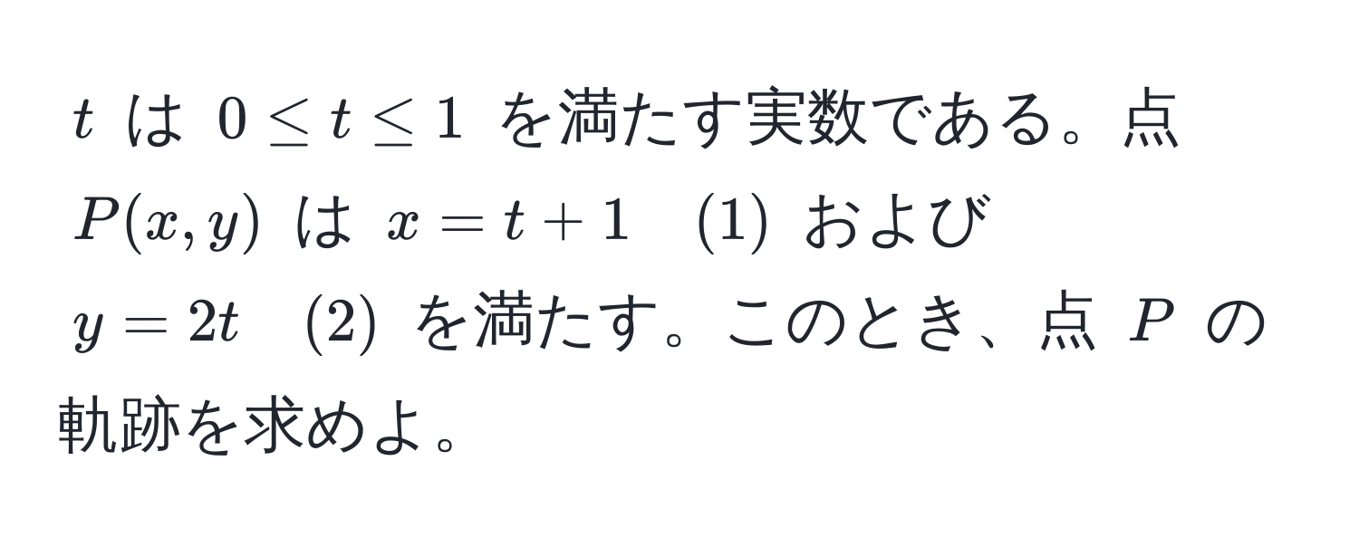 $t$ は $0 ≤ t ≤ 1$ を満たす実数である。点 $P(x, y)$ は $x = t + 1 quad (1)$ および $y = 2t quad (2)$ を満たす。このとき、点 $P$ の軌跡を求めよ。