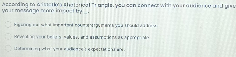 According to Aristotle’s Rhetorical Triangle, you can connect with your audience and give
your message more impact by _._
Figuring out what important counterarguments you should address.
Revealing your beliefs, values, and assumptions as appropriate.
Determining what your audience’s expectations are.