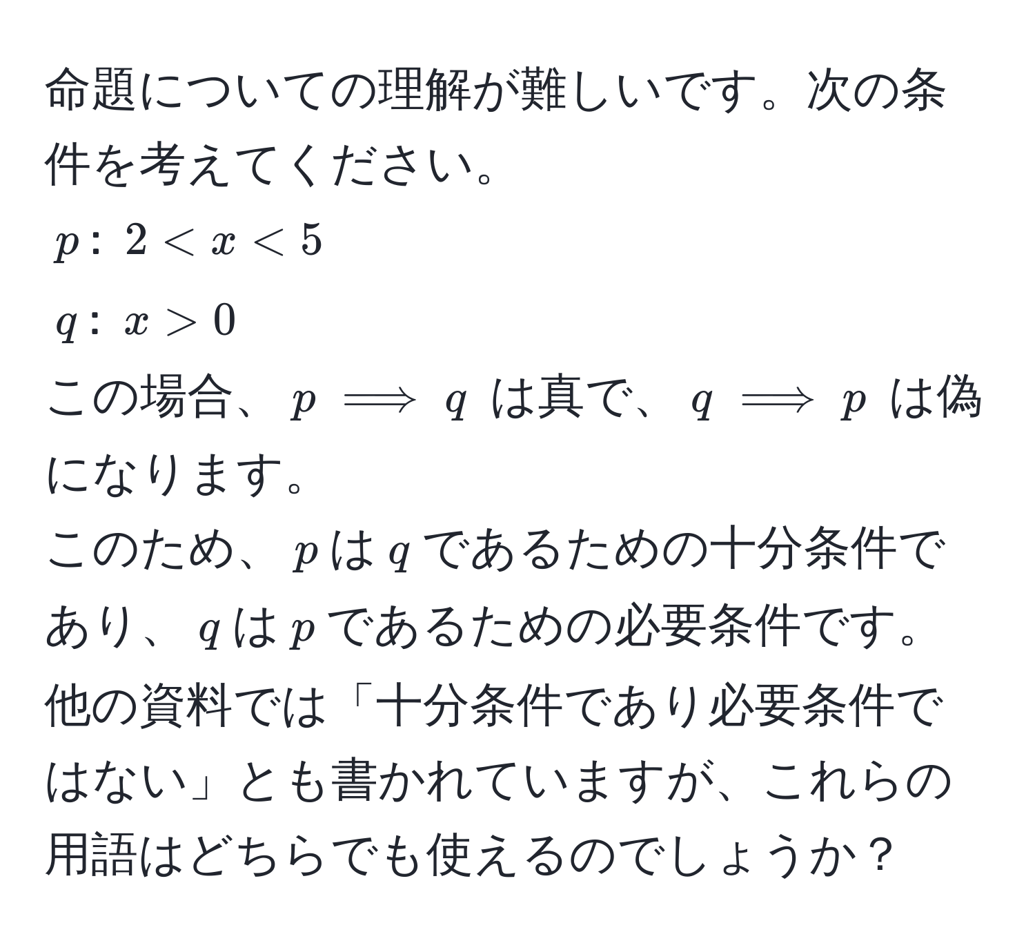 命題についての理解が難しいです。次の条件を考えてください。  
$p$: $2 < x < 5$  
$q$: $x > 0$  
この場合、$p implies q$ は真で、$q implies p$ は偽になります。  
このため、$p$は$q$であるための十分条件であり、$q$は$p$であるための必要条件です。 他の資料では「十分条件であり必要条件ではない」とも書かれていますが、これらの用語はどちらでも使えるのでしょうか？