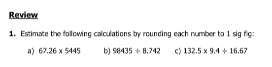 Review 
1. Estimate the following calculations by rounding each number to 1 sig fig: 
a) 67.26* 5445 b) 98435/ 8.742 c) 132.5* 9.4/ 16.67