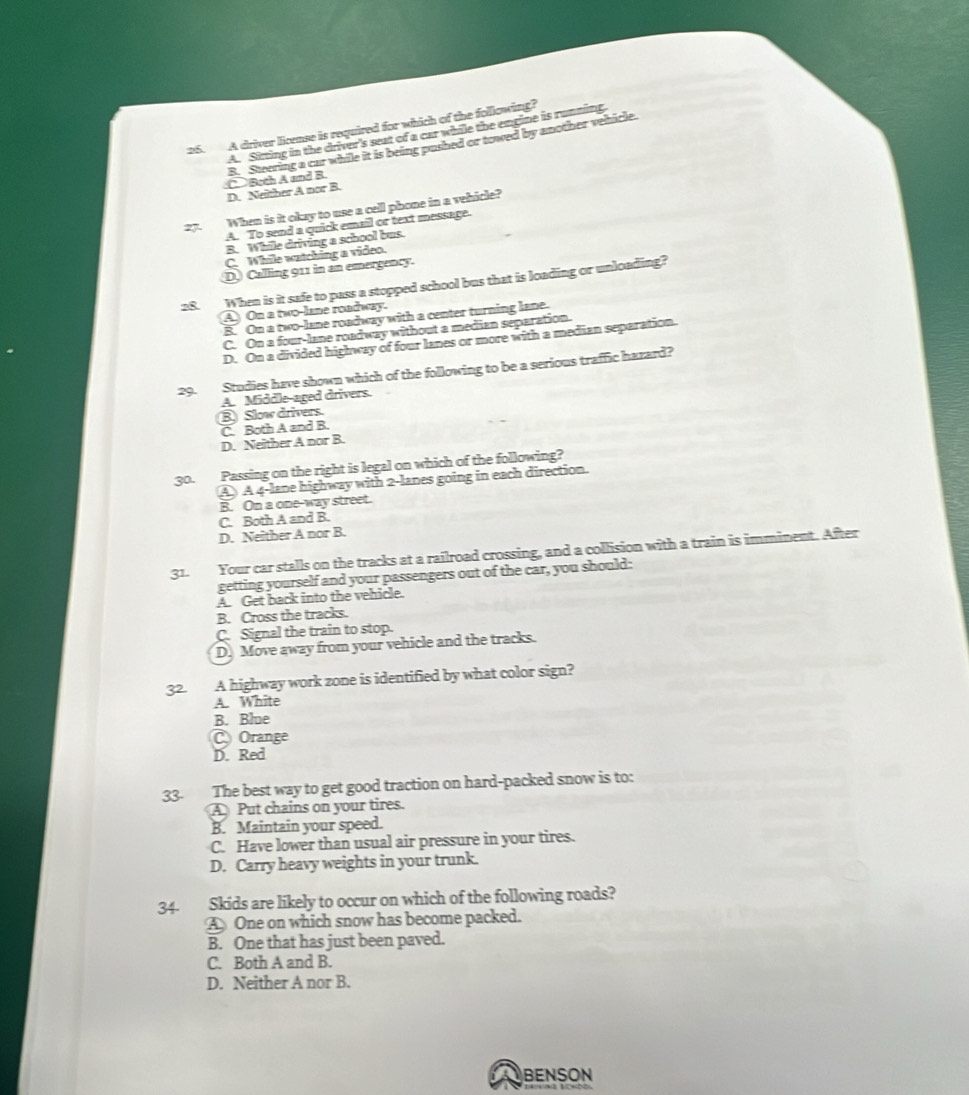 A driver license is required for which of the following?
A. Sitting in the driver's seat of a car while the engine is running
①Both A and B. B. Steering a cur while it is being pushed or towed by another vehicle.
D. Neither A nor B.
27. When is it okay to use a cell phone in a vehicle?
A. To send a quick email or text message.
B. While driving a school bus.
C. While watching a video.
D. Calling 911 in an emergency.
28. When is it safe to pass a stopped school bus that is loading or unloading?
A On a two-lane roadway.
B. On a two-lane roadway with a center turning lane.
C. On a four-lane roadway without a median separation.
D. On a divided highway of four lanes or more with a median separation.
29. Studies have shown which of the following to be a serious traffic hazard?
A. Middle-aged drivers.
B Slow drivers.
C. Both A and B.
D. Neither A nor B.
30.
Passing on the right is legal on which of the following?
④ A 4 -lane highway with 2 -lanes going in each direction.
B. On a one-way street.
C. Both A and B.
D. Neither A nor B.
31. Your car stalls on the tracks at a railroad crossing, and a collision with a train is imminent. After
getting yourself and your passengers out of the car, you should:
A. Get back into the vehicle.
B. Cross the tracks.
C. Signal the train to stop.
D. Move away from your vehicle and the tracks.
A highway work zone is identified by what color sign?
A. White
B. Blue
Orange
D. Red
33. The best way to get good traction on hard-packed snow is to:
A Put chains on your tires.
B. Maintain your speed.
C. Have lower than usual air pressure in your tires.
D. Carry heavy weights in your trunk.
34. Skids are likely to occur on which of the following roads?
AOne on which snow has become packed.
B. One that has just been paved.
C. Both A and B.
D. Neither A nor B.
BENSON