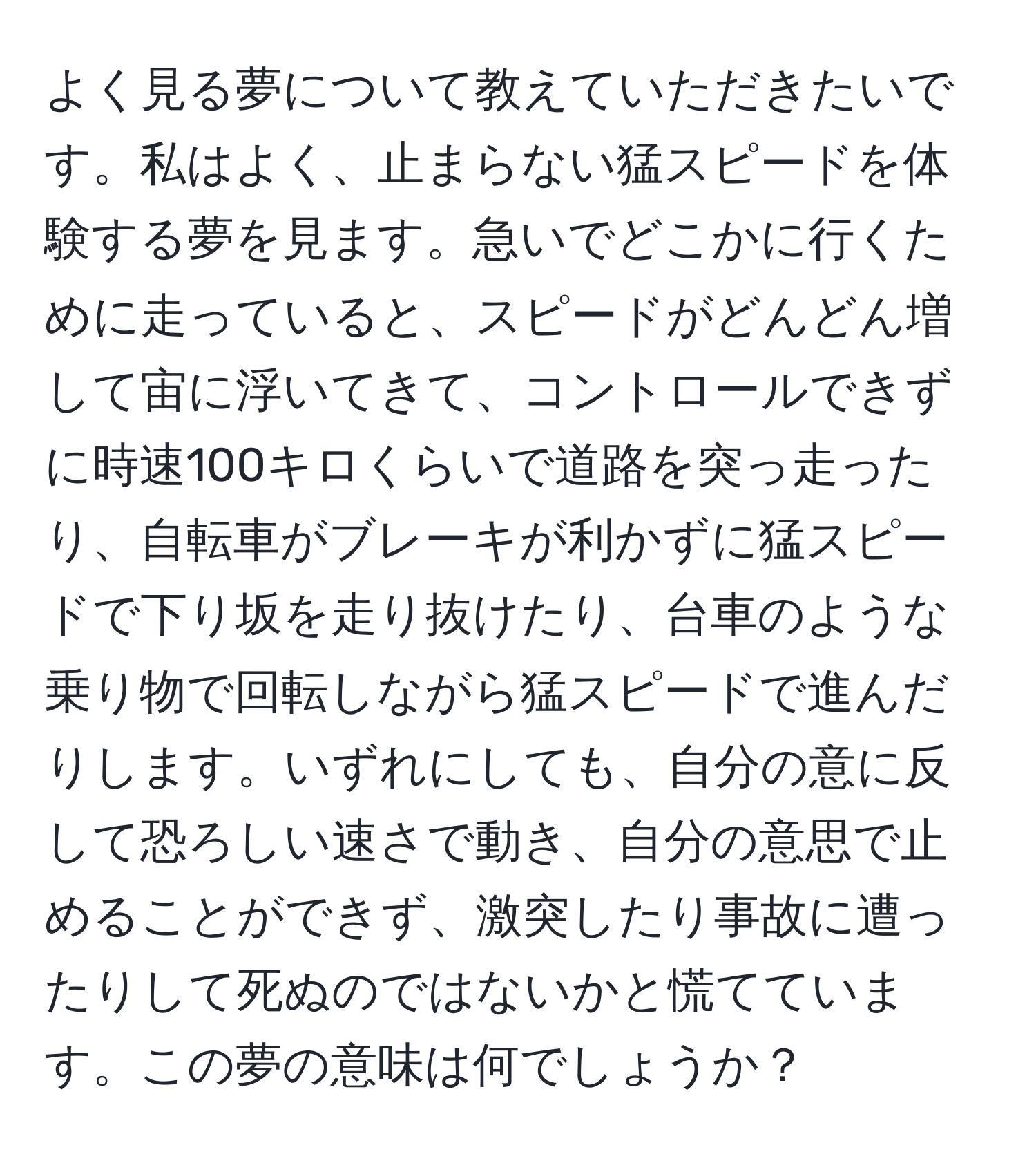 よく見る夢について教えていただきたいです。私はよく、止まらない猛スピードを体験する夢を見ます。急いでどこかに行くために走っていると、スピードがどんどん増して宙に浮いてきて、コントロールできずに時速100キロくらいで道路を突っ走ったり、自転車がブレーキが利かずに猛スピードで下り坂を走り抜けたり、台車のような乗り物で回転しながら猛スピードで進んだりします。いずれにしても、自分の意に反して恐ろしい速さで動き、自分の意思で止めることができず、激突したり事故に遭ったりして死ぬのではないかと慌てています。この夢の意味は何でしょうか？