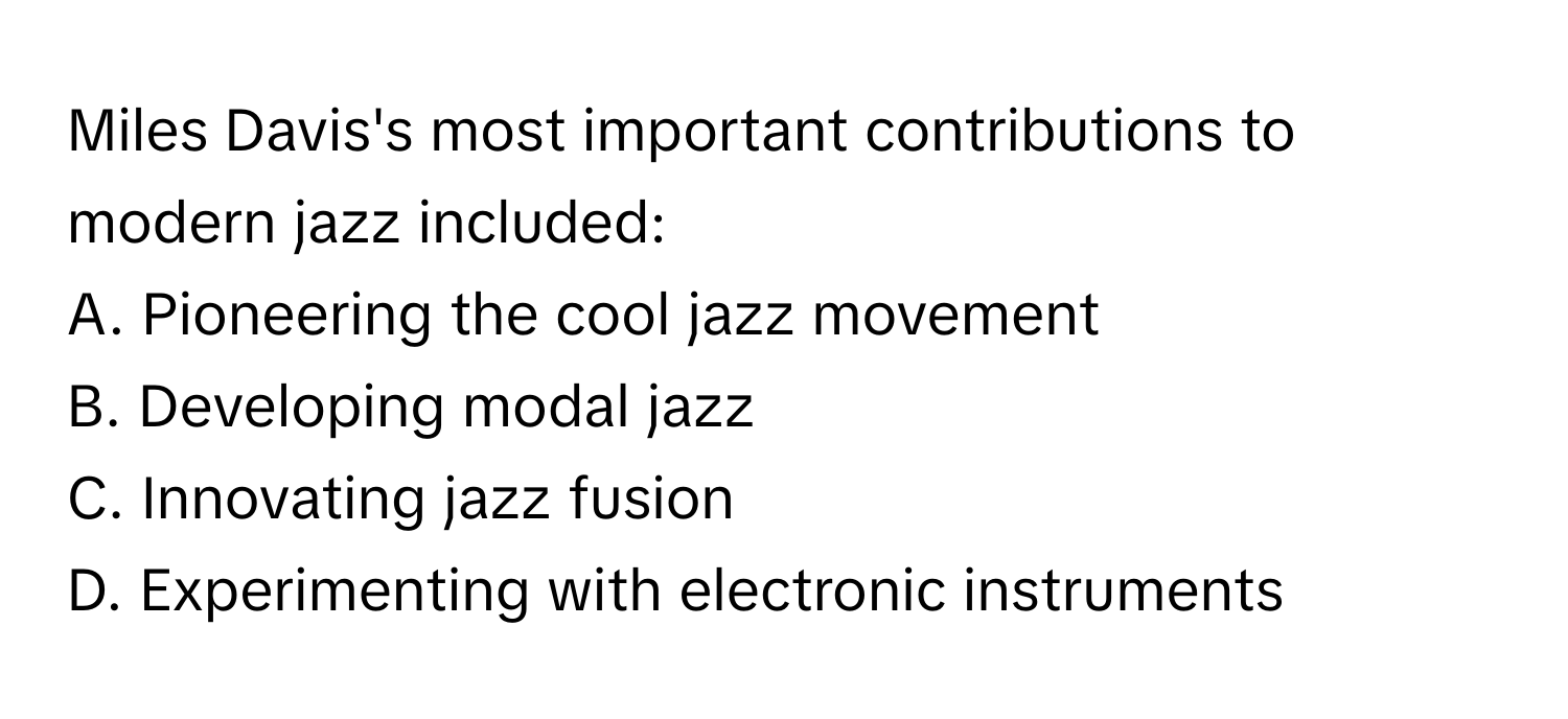 Miles Davis's most important contributions to modern jazz included:

A. Pioneering the cool jazz movement
B. Developing modal jazz
C. Innovating jazz fusion
D. Experimenting with electronic instruments