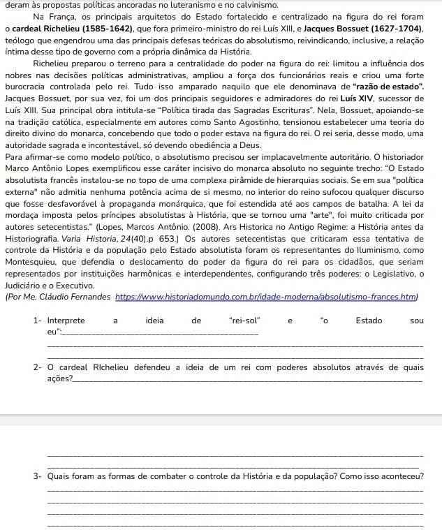 deram às propostas políticas ancoradas no luteranismo e no calvinismo,
Na França, os principais arquitetos do Estado fortalecido e centralizado na figura do rei foram
o cardeal Richelieu (1585-1642), que fora primeiro-ministro do rei Luís XIII, e Jacques Bossuet (1627-1704),
teólogo que engendrou uma das principais defesas teóricas do absolutismo, reivindicando, inclusive, a relação
íntima desse tipo de governo com a própria dinâmica da História.
Richelieu preparou o terreno para a centralidade do poder na figura do rei: limitou a influência dos
nobres nas decisões políticas administrativas, ampliou a força dos funcionários reais e criou uma forte
burocracia controlada pelo rei. Tudo isso amparado naquilo que ele denominava de “razão de estado'.
Jacques Bossuet, por sua vez, foi um dos principais seguidores e admiradores do rei Luís XIV, sucessor de
Luís XIII. Sua principal obra intitula-se "Política tirada das Sagradas Escrituras”. Nela, Bossuet, apoiando-se
na tradição católica, especialmente em autores como Santo Agostinho, tensionou estabelecer uma teoria do
direito divino do monarca, concebendo que todo o poder estava na figura do rei. O rei seria, desse modo, uma
autoridade sagrada e incontestável, só devendo obediência a Deus.
Para afirmar-se como modelo político, o absolutismo precisou ser implacavelmente autoritário. O historiador
Marco Antônio Lopes exemplificou esse caráter incisivo do monarca absoluto no seguinte trecho: "O Estado
absolutista francês instalou-se no topo de uma complexa pirâmide de hierarquias sociais. Se em sua "política
externa" não admitia nenhuma potência acima de si mesmo, no interior do reino sufocou qualquer discurso
que fosse desfavorável à propaganda monárquica, que foi estendida até aos campos de batalha. A lei da
mordaça imposta pelos príncipes absolutistas à História, que se tornou uma "arte", foi muito criticada por
autores setecentistas.'' (Lopes, Marcos Antônio. (2008). Ars Historica no Antigo Regime: a História antes da
Historiografía. Varia Historia, 24(40).p 653.) Os autores setecentistas que criticaram essa tentativa de
controle da História e da população pelo Estado absolutista foram os representantes do Iluminismo, como
Montesquieu, que defendia o deslocamento do poder da figura do rei para os cidadãos, que seriam
representados por instituições harmônicas e interdependentes, configurando três poderes: o Legislativo, o
Judiciário e o Executivo.
(Por Me. Cláudio Fernandes https://www.historiadomundo.com.br/idade-moderna/absolutismo-frances.htm)
1- Interprete a ideia de “rei-sol” e “o Estado sou
eu":_
_
_
2- O cardeal RIchelieu defendeu a ideia de um rei com poderes absolutos através de quais
ações?_
_
_
3- Quais foram as formas de combater o controle da História e da população? Como isso aconteceu?
_
_
_
_