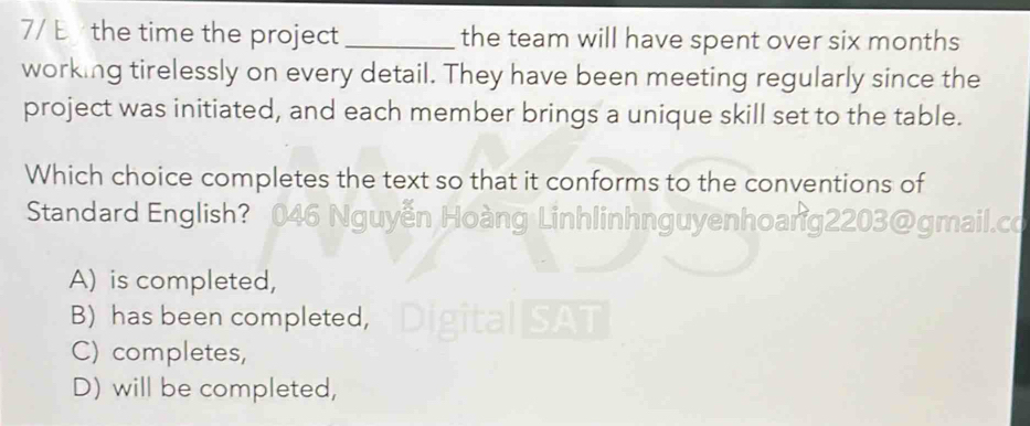 7/ E the time the project _the team will have spent over six months
working tirelessly on every detail. They have been meeting regularly since the
project was initiated, and each member brings a unique skill set to the table.
Which choice completes the text so that it conforms to the conventions of
Standard English? 046 Nguyễn Hoàng Linhlinhnguyenhoang2203@gmail.co
A) is completed,
B) has been completed, Digit
C) completes,
D) will be completed,