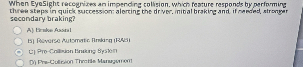 When EyeSight recognizes an impending collision, which feature responds by performing
three steps in quick succession: alerting the driver, initial braking and, if needed, stronger
secondary braking?
A) Brake Assist
B) Reverse Automatic Braking (RAB)
C) Pre-Collision Braking System
D) Pre-Collision Throttle Management