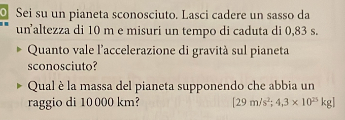 Sei su un pianeta sconosciuto. Lasci cadere un sasso da 
un²altezza di 10 m e misuri un tempo di caduta di 0,83 s. 
Quanto vale l'accelerazione di gravità sul pianeta 
sconosciuto? 
Qual è la massa del pianeta supponendo che abbia un 
raggio di 10000 km? [29m/s^2;4,3* 10^(25)kg]