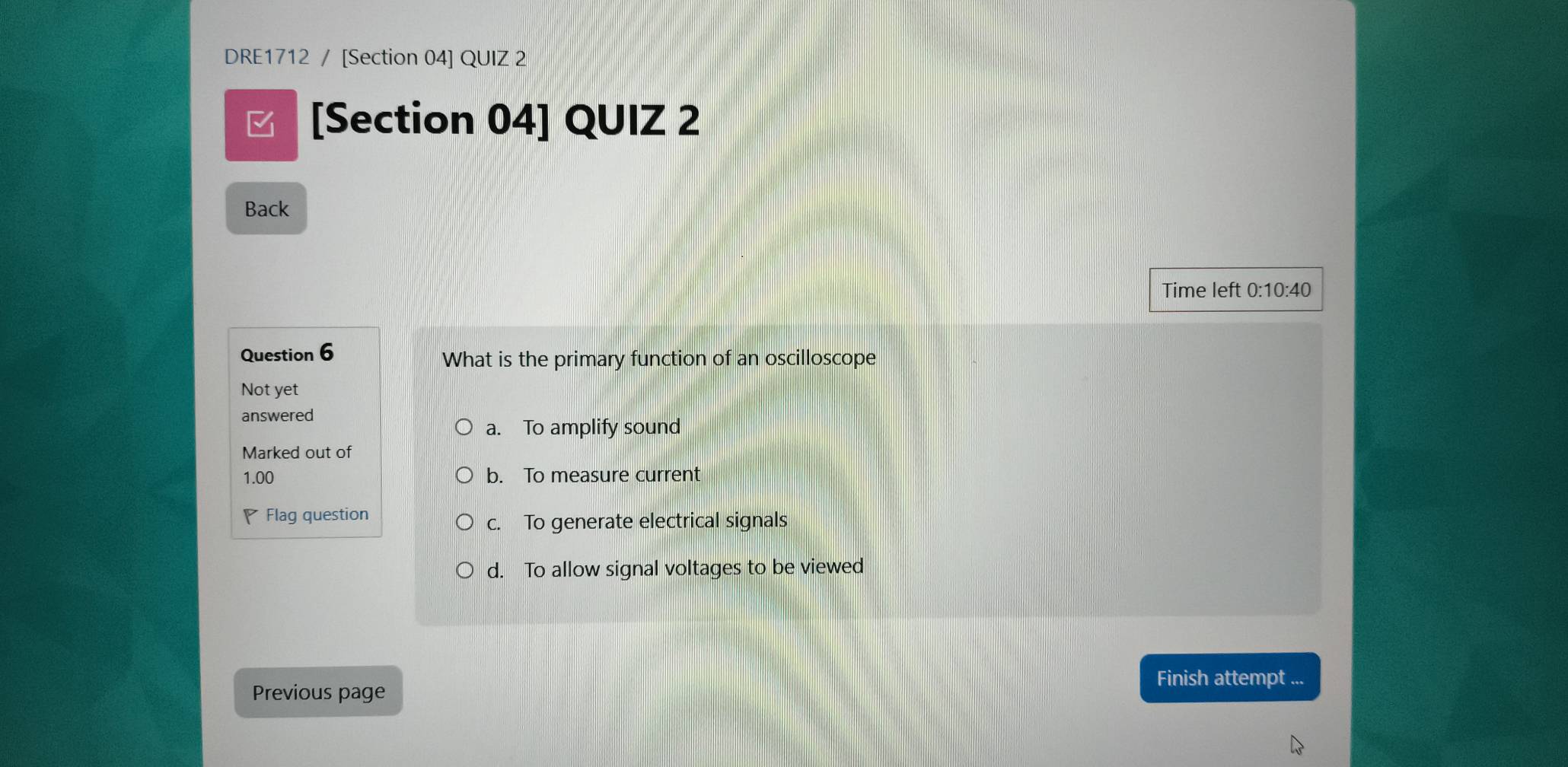 DRE1712 / [Section 04] QUIZ 2
[Section 04] QUIZ 2
Back
Time left 0:10:40
Question 6 What is the primary function of an oscilloscope
Not yet
answered
a. To amplify sound
Marked out of
1.00 b. To measure current
Flag question
c. To generate electrical signals
d. To allow signal voltages to be viewed
Finish attempt ...
Previous page