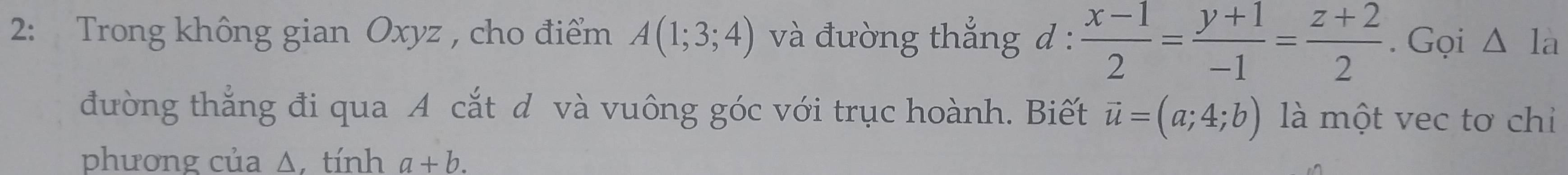 2: Trong không gian Oxyz , cho điểm A(1;3;4) và đường thắng d :  (x-1)/2 = (y+1)/-1 = (z+2)/2 . Gọi Δ là 
đường thắng đi qua A cắt d và vuông góc với trục hoành. Biết vector u=(a;4;b) là một vec tơ chỉ 
phương của Δ, tính a+b.