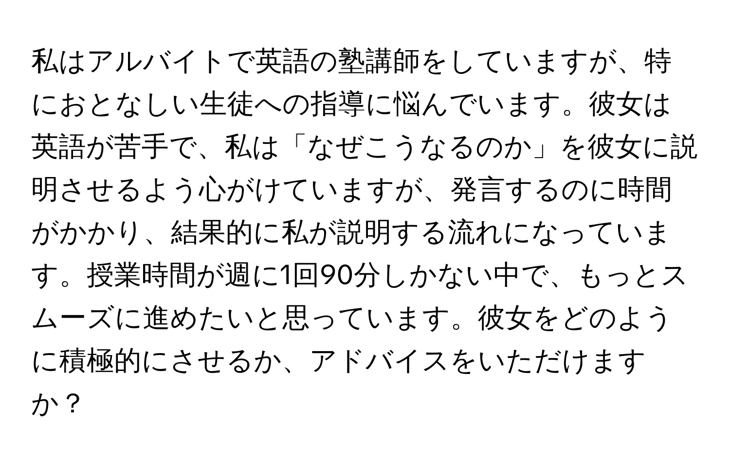 私はアルバイトで英語の塾講師をしていますが、特におとなしい生徒への指導に悩んでいます。彼女は英語が苦手で、私は「なぜこうなるのか」を彼女に説明させるよう心がけていますが、発言するのに時間がかかり、結果的に私が説明する流れになっています。授業時間が週に1回90分しかない中で、もっとスムーズに進めたいと思っています。彼女をどのように積極的にさせるか、アドバイスをいただけますか？